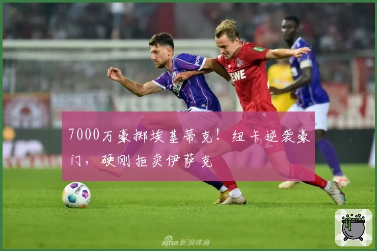 7000万豪掷埃基蒂克！纽卡逆袭豪门，硬刚拒卖伊萨克