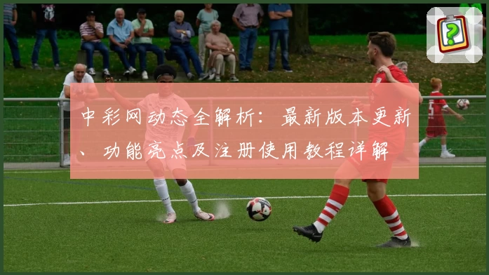 中彩网动态全解析：最新版本更新、功能亮点及注册使用教程详解