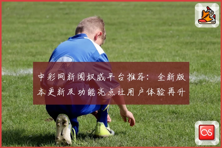 中彩网新闻权威平台推荐：全新版本更新及功能亮点让用户体验再升级