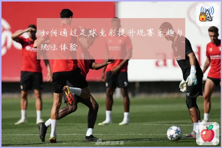 如何通过足球竞彩提升观赛乐趣与玩法体验
