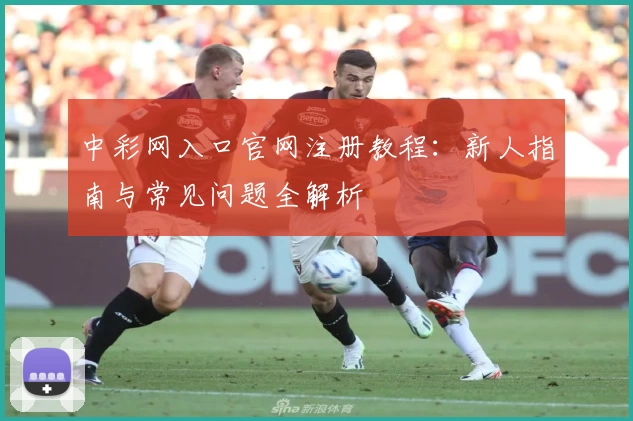中彩网入口官网注册教程：新人指南与常见问题全解析