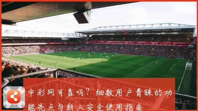 中彩网可靠吗？细数用户青睐的功能亮点与新人安全使用指南