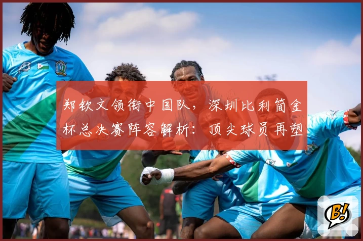 郑钦文领衔中国队,深圳比利简金杯总决赛阵容解析:顶尖球员再塑赛事格局