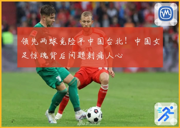 领先两球竟险平中国台北!中国女足惊魂背后问题刺痛人心