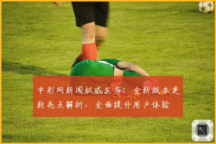 中彩网新闻权威发布：全新版本更新亮点解析，全面提升用户体验