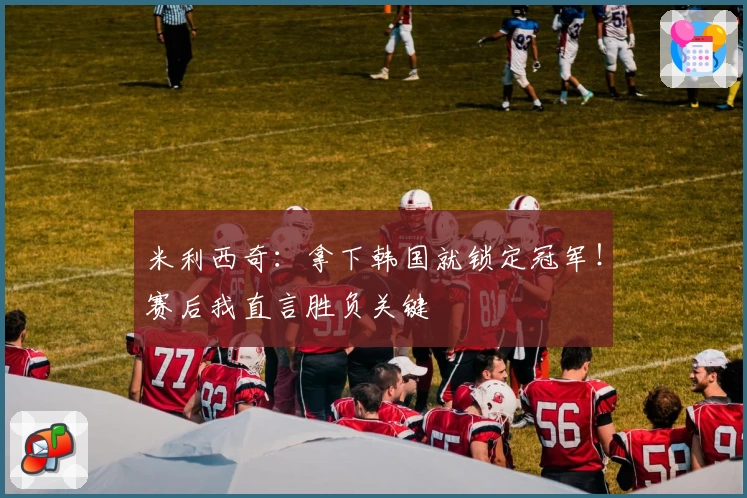 米利西奇：拿下韩国就锁定冠军！赛后我直言胜负关键