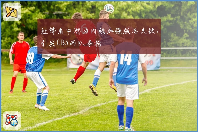 杜锋看中潜力内线加强版洛夫顿，引发CBA两队争抢