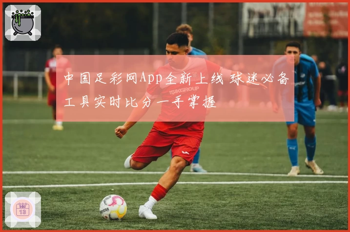中国足彩网App全新上线 球迷必备工具实时比分一手掌握