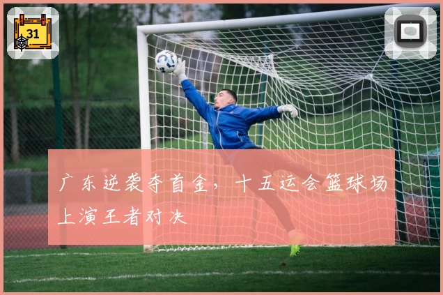 广东逆袭夺首金,十五运会篮球场上演王者对决