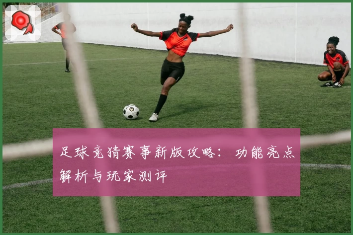 足球竞猜赛事新版攻略：功能亮点解析与玩家测评