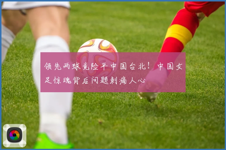 领先两球竟险平中国台北！中国女足惊魂背后问题刺痛人心