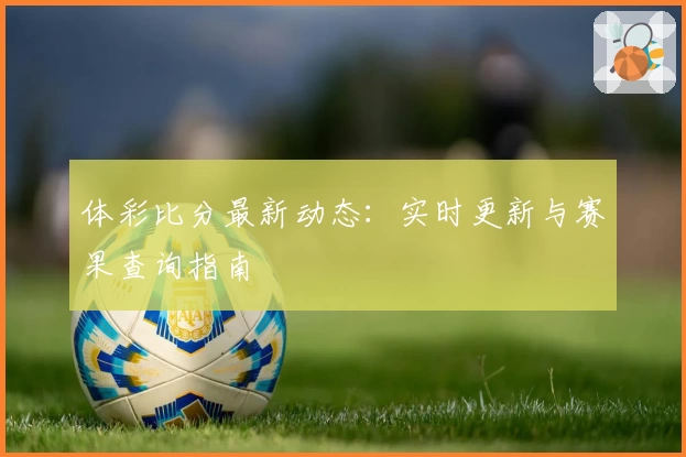 体彩比分最新动态：实时更新与赛果查询指南