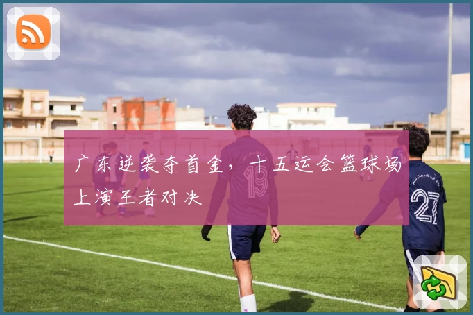 广东逆袭夺首金，十五运会篮球场上演王者对决