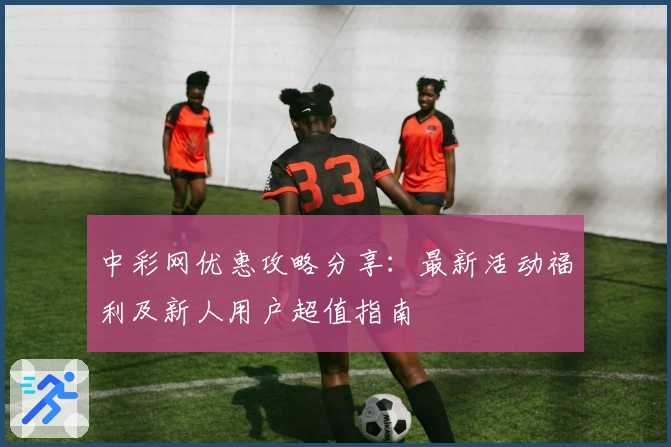 中彩网优惠攻略分享：最新活动福利及新人用户超值指南